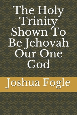 The Holy Trinity Shown To Be Jehovah Our One God by Fogle, Joshua a.