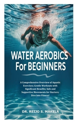 Water Aerobics for Beginners: A Comprehensive Overview of Aquatic Exercises; Gentle Workouts with Significant Benefits; Safe and Supportive Movements by S. Mäkelä, Reijo