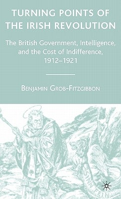Turning Points of the Irish Revolution: The British Government, Intelligence, and the Cost of Indifference, 1912-1921 by Grob-Fitzgibbon, B.