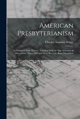 American Presbyterianism: Its Origin & Early History: Together With an App. of Letters & Documents, Many of Which Have Recently Been Discovered by Briggs, Charles Augustus