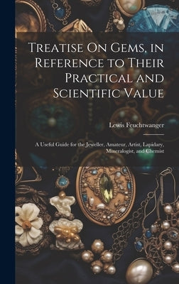 Treatise On Gems, in Reference to Their Practical and Scientific Value: A Useful Guide for the Jeweller, Amateur, Artist, Lapidary, Mineralogist, and by Feuchtwanger, Lewis