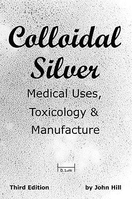 Colloidal Silver Medical Uses, Toxicology & Manufacture by Hill, John W.