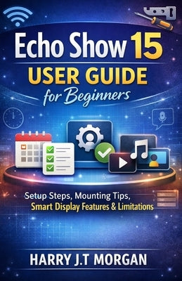 Echo Show 15 User Guide for Beginners: Configuration Steps, Mounting Procedures, Interface Functions, and System Limitations by Morgan, Harry J. T.