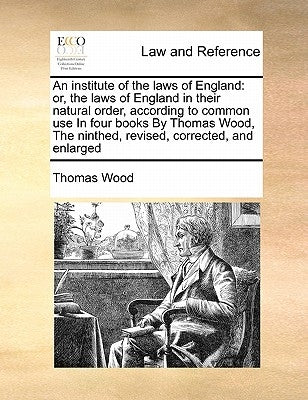 An institute of the laws of England: or, the laws of England in their natural order, according to common use In four books By Thomas Wood, The ninthed by Wood, Thomas