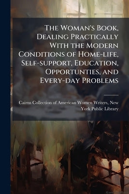 The Woman's Book, Dealing Practically With the Modern Conditions of Home-life, Self-support, Education, Opportunties, and Every-day Problems by Cairns Collection of American Women Writ