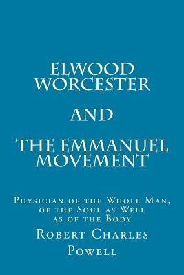 Elwood Worcester and The Emmanuel Movement: Physician of the Whole Man, of the Soul as Well as of the Body by Powell, Robert Charles
