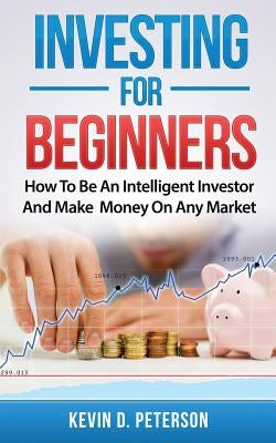 Investing for Beginners: How To Be An Intelligent Investor And Make Money On Any Market by Peterson, Kevin D.