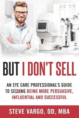 But I Don't Sell: An Eye Care Professional's Guide to Being More Persuasive, Influential and Successful by Vargo, Steve