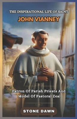 The Inspirational Life of Saint John Vianney: Patron Of Parish Priests And Model Of Pastoral Zeal by Dawn, Stone
