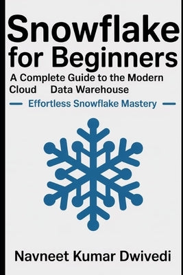 Snowflake for Beginners - A Complete Guide to the Modern Cloud Data Warehouse: Effortless Snowflake Mastery by Dwivedi, Navneet Kumar