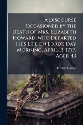 A Discourse Occasioned by the Death of Mrs. Elizabeth Howard, who Departed This Life on Lord's Day Morning, April 13, 1777, Aged 43: Delivered the Lor by 1733-1804, Howard Simeon