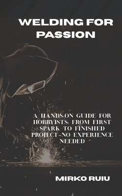 Welding for Passion: A Hands-On Guide for Hobbyists: From First Spark to Finished Project-No Experience Needed by Ruiu, Mirko