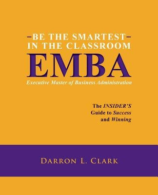 BE THE SMARTEST IN THE CLASSROOM EMBA Executive Master of Business Administration: The INSIDER'S Guide to Success and Winning by Clark, Darron L.