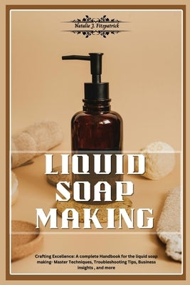 Liquid Soap Making: Crafting Excellence: A Complete Handbook for Liquid Soap Making - Master Techniques, Troubleshooting Tips, Business In by J. Fitzpatrick, Natalie