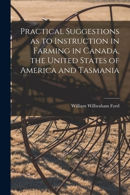 Practical Suggestions as to Instruction in Farming in Canada, the United States of America and Tasmania [microform] by Ford, William Wilbraham B. 1846