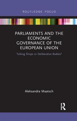 Parliaments and the Economic Governance of the European Union: Talking Shops or Deliberative Bodies? by Maatsch, Aleksandra