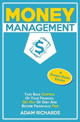 Money Management: A Dumbed-Down Version: Take Back Control of Your Finances, Get Out of Debt and Become Financially Free by Richards, Adam