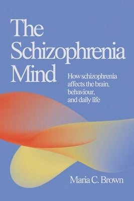 The Schizophrenia Mind: How Schizophrenia Affects the Brain, Behaviour, and Daily Life by Brown, Maria C.