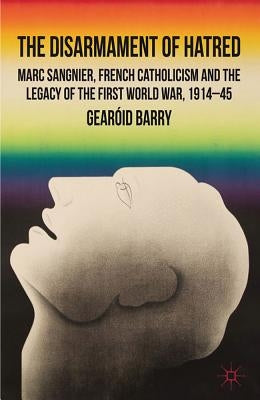 The Disarmament of Hatred: Marc Sangnier, French Catholicism and the Legacy of the First World War, 1914-45 by Barry, G.