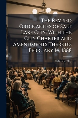 The Revised Ordinances of Salt Lake City, With the City Charter and Amendments Thereto. February 14, 1888 by Salt Lake City (Government)