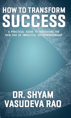 How To Transform Success: A Practical Guide to Navigating the New Era of Impactful Entrepreneurship by Vasudeva Rao, Shyam