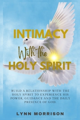 Intimacy With The Holy Spirit: Build A Relationship With The Holy Spirit To Experience His Power, Guidance And The Daily Presence Of God. by Morrison, Lynn