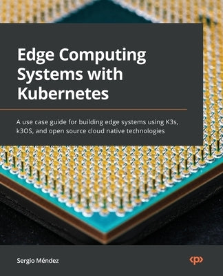 Edge Computing Systems with Kubernetes: A use-case guide for building edge systems using K3s, k3OS, and open source cloud-native technologies by Méndez, Sergio