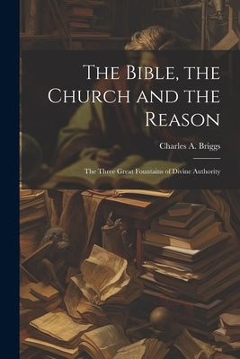 The Bible, the Church and the Reason: The Three Great Fountains of Divine Authority by Charles a. (Charles Augustus), Briggs