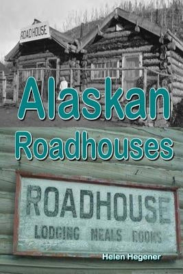 Alaskan Roadhouses: Shelter, Meals and Lodging Along Alaska's Early Roads and Trails by Hegener, Helen