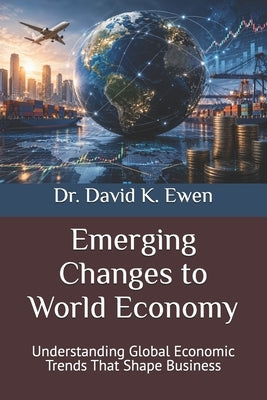 Emerging Changes to World Economy: Understanding Global Economic Trends That Shape Business by Ewen, David K.