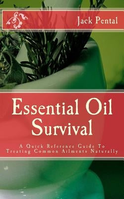 Essential Oil Survival: A Quick Reference Guide To Treating Common Ailments Naturally by Pental, Jack