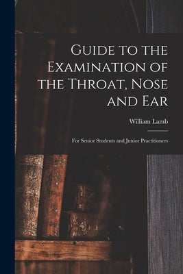 Guide to the Examination of the Throat, Nose and Ear: For Senior Students and Junior Practitioners by Lamb, William
