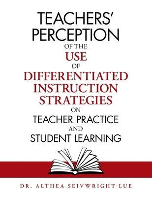 Teachers' Perception of the Use of Differentiated Instruction Strategies on Teacher Practice and Student Learning by Seivwright-Lue, Althea