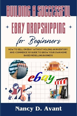 Building a Successful Ebay Dropshipping for Beginners: How to Sell on Ebay without Holdng An Inventory: An E-Commerce 101 Guide To Grow Your Own Home by D. Avant, Nancy