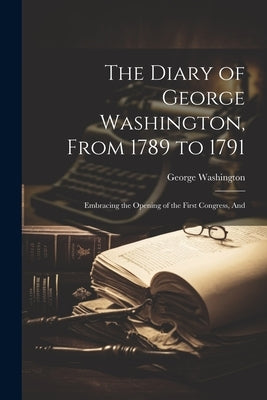 The Diary of George Washington, From 1789 to 1791: Embracing the Opening of the First Congress, And by Washington, George