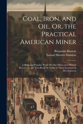 Coal, Iron, and Oil, Or, the Practical American Miner: A Plain and Popular Work On Our Mines and Mineral Resources, and Text-Book Or Guide to Their Ec by Daddow, Samuel Harries