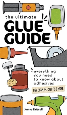 The Ultimate Glue Guide: Everything You Need to Know about Adhesives for Cosplay, Crafts & More by Driscoll, Annye