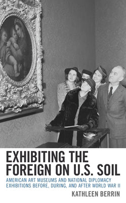 Exhibiting the Foreign on U.S. Soil: American Art Museums and National Diplomacy Exhibitions Before, During, and After World War II by Berrin, Kathleen