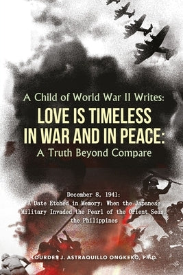 A Child of World War II Writes: LOVE IS TIMELESS IN WAR AND IN PEACE: A Truth Beyond Compare by Astraquillo-Ongkeko, Ph. D. Lourdes J.