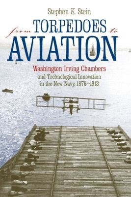 From Torpedoes to Aviation: Washington Irving Chambers & Technological Innovation in the New Navy 1876 to 1913 by Stein, Stephen K.