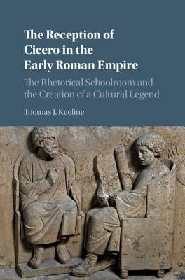 The Reception of Cicero in the Early Roman Empire: The Rhetorical Schoolroom and the Creation of a Cultural Legend by Keeline, Thomas J.