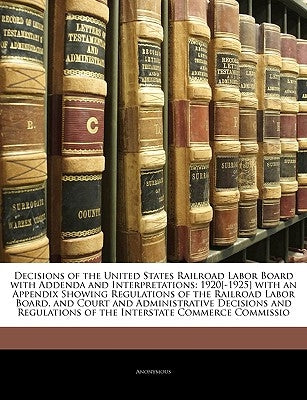 Decisions of the United States Railroad Labor Board with Addenda and Interpretations: 1920[-1925] with an Appendix Showing Regulations of the Railroad by Anonymous