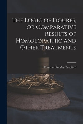 The Logic of Figures, or Comparative Results of Homoeopathic and Other Treatments by Bradford, Thomas Lindsley 1847-1918