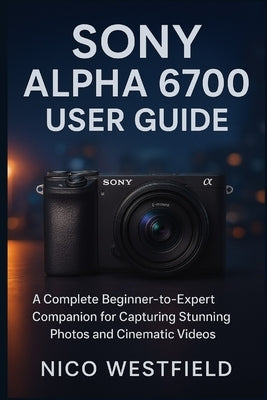 Sony Alpha 6700 User Guide: A Complete Beginner-to-Expert Companion for Capturing Stunning Photos and Cinematic Videos by Westfield, Nico