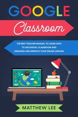 Google Classroom: The best teacher manual to learn how to use digital classroom and organize and improve your online lessons by Lee, Matthew
