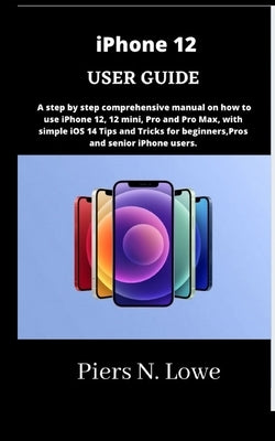 iPhone 12 USER GUIDE: A step by step comprehensive manual on how to use iPhone 12, 12 mini, Pro and Pro Max, with simple iOS 14 Tips and Tri by N. Lowe, Piers