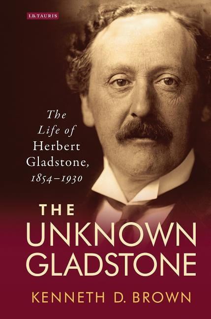 The Unknown GladstoneThe Life of Herbert Gladstone, 1854-1930 by Brown, Kenneth D.