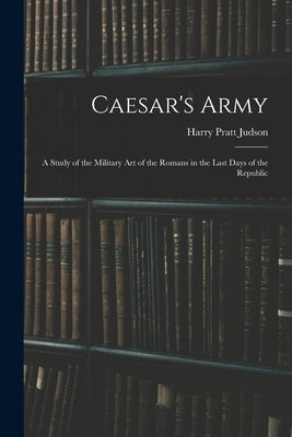 Caesar's Army; a Study of the Military art of the Romans in the Last Days of the Republic by Judson, Harry Pratt