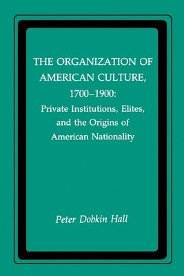 The Organization of American Culture, 1700-1900: Private Institutions, Elites, and the Origins of American Nationality by Hall, Peter D.