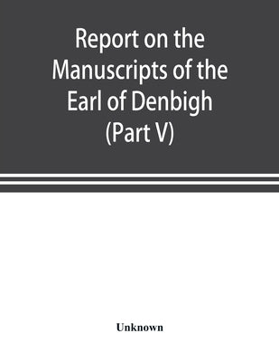 Report on the manuscripts of the Earl of Denbigh, preserved at Newnham Paddox, Warwickshire (Part V) by Unknown